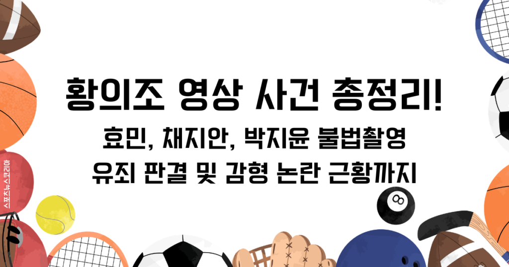 황의조 영상 사건 총정리! 효민, 채지안, 박지윤 불법촬영 유죄 판결 및 감형 논란 근황까지