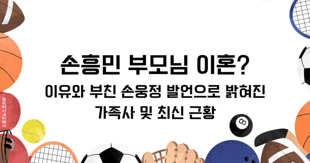 손흥민 부모님 이혼? 이유와 부친 손웅정 발언으로 밝혀진 가족사 및 최신 근황